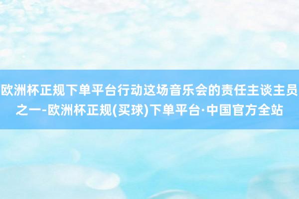欧洲杯正规下单平台行动这场音乐会的责任主谈主员之一-欧洲杯正规(买球)下单平台·中国官方全站