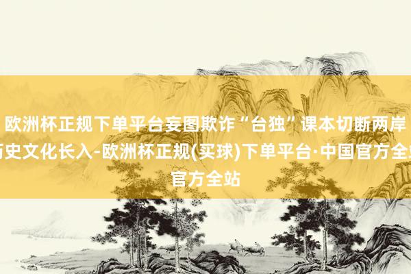 欧洲杯正规下单平台妄图欺诈“台独”课本切断两岸历史文化长入-欧洲杯正规(买球)下单平台·中国官方全站