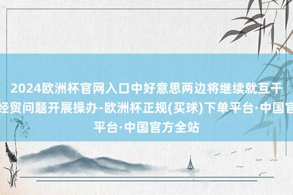 2024欧洲杯官网入口中好意思两边将继续就互干系心的经贸问题开展操办-欧洲杯正规(买球)下单平台·中国官方全站