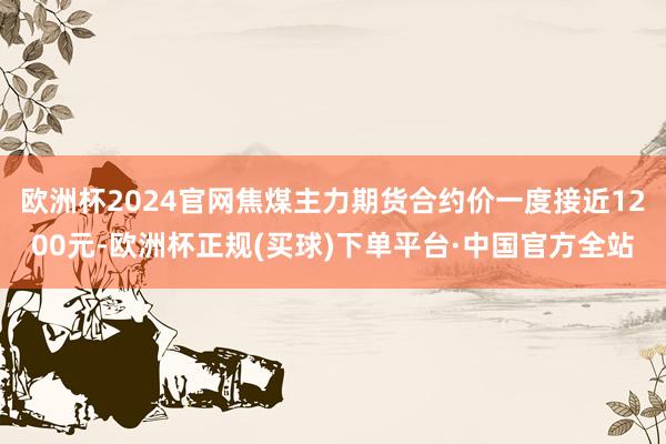 欧洲杯2024官网焦煤主力期货合约价一度接近1200元-欧洲杯正规(买球)下单平台·中国官方全站