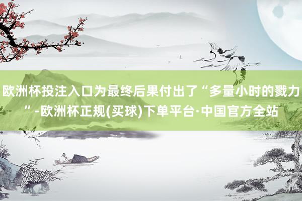 欧洲杯投注入口为最终后果付出了“多量小时的戮力”-欧洲杯正规(买球)下单平台·中国官方全站