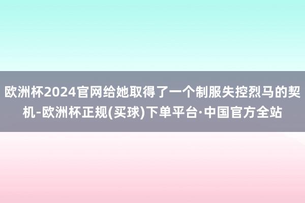 欧洲杯2024官网给她取得了一个制服失控烈马的契机-欧洲杯正规(买球)下单平台·中国官方全站
