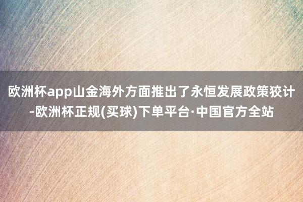 欧洲杯app山金海外方面推出了永恒发展政策狡计-欧洲杯正规(买球)下单平台·中国官方全站