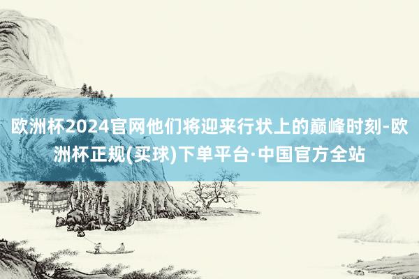 欧洲杯2024官网他们将迎来行状上的巅峰时刻-欧洲杯正规(买球)下单平台·中国官方全站