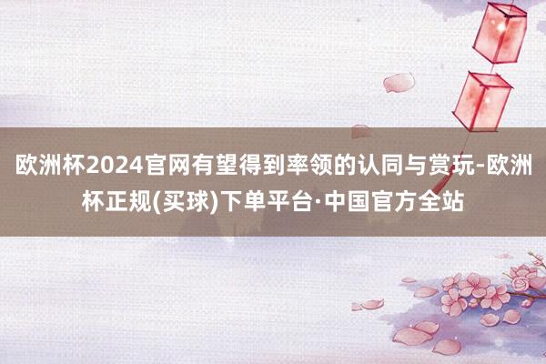 欧洲杯2024官网有望得到率领的认同与赏玩-欧洲杯正规(买球)下单平台·中国官方全站