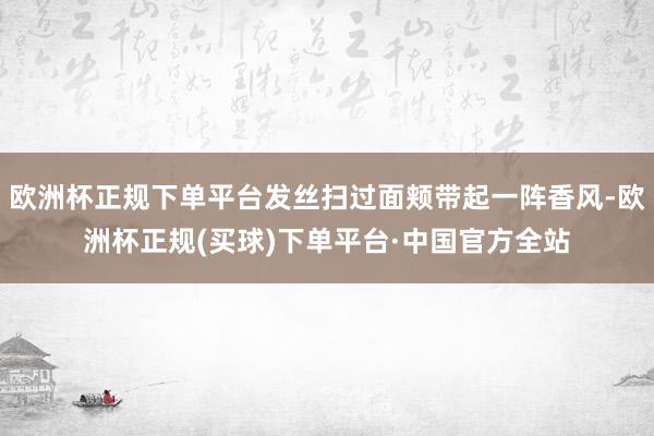 欧洲杯正规下单平台发丝扫过面颊带起一阵香风-欧洲杯正规(买球)下单平台·中国官方全站