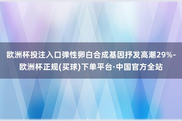 欧洲杯投注入口弹性卵白合成基因抒发高潮29%-欧洲杯正规(买球)下单平台·中国官方全站