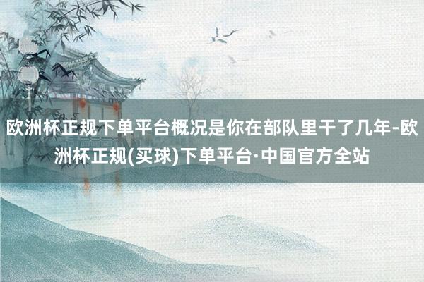 欧洲杯正规下单平台概况是你在部队里干了几年-欧洲杯正规(买球)下单平台·中国官方全站