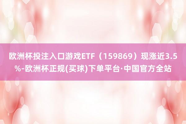 欧洲杯投注入口游戏ETF（159869）现涨近3.5%-欧洲杯正规(买球)下单平台·中国官方全站