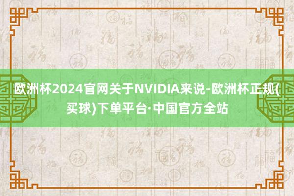 欧洲杯2024官网关于NVIDIA来说-欧洲杯正规(买球)下单平台·中国官方全站