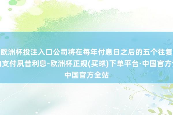 欧洲杯投注入口公司将在每年付息日之后的五个往复日内支付夙昔利息-欧洲杯正规(买球)下单平台·中国官方全站