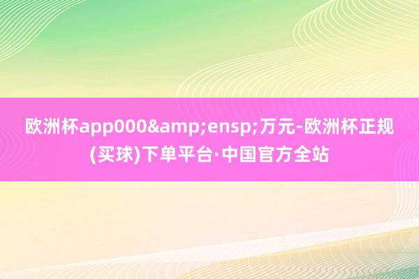 欧洲杯app000&ensp;万元-欧洲杯正规(买球)下单平台·中国官方全站