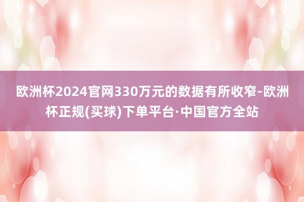 欧洲杯2024官网330万元的数据有所收窄-欧洲杯正规(买球)下单平台·中国官方全站