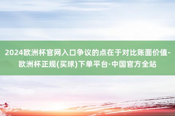2024欧洲杯官网入口争议的点在于对比账面价值-欧洲杯正规(买球)下单平台·中国官方全站