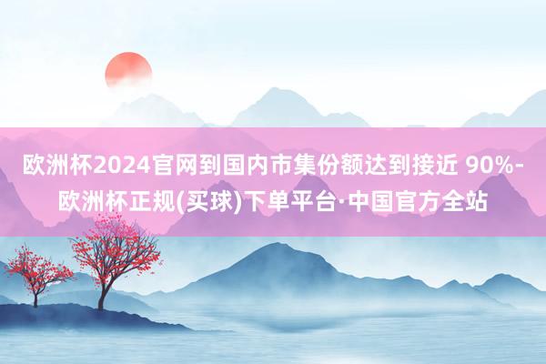 欧洲杯2024官网到国内市集份额达到接近 90%-欧洲杯正规(买球)下单平台·中国官方全站