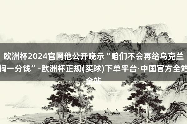 欧洲杯2024官网他公开晓示“咱们不会再给乌克兰掏一分钱”-欧洲杯正规(买球)下单平台·中国官方全站