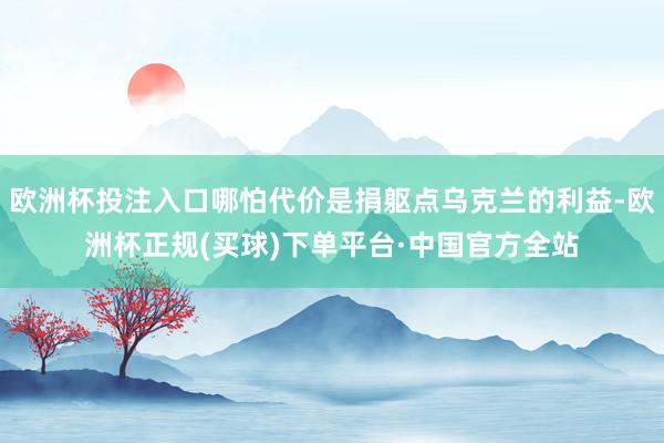 欧洲杯投注入口哪怕代价是捐躯点乌克兰的利益-欧洲杯正规(买球)下单平台·中国官方全站
