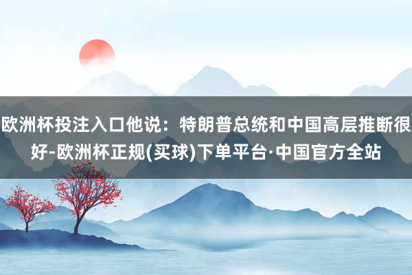 欧洲杯投注入口他说：特朗普总统和中国高层推断很好-欧洲杯正规(买球)下单平台·中国官方全站