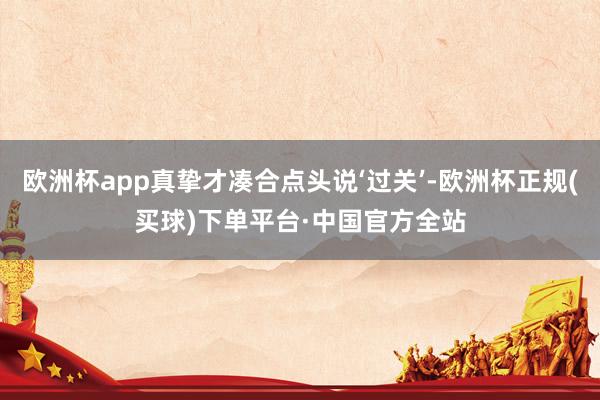 欧洲杯app真挚才凑合点头说‘过关’-欧洲杯正规(买球)下单平台·中国官方全站