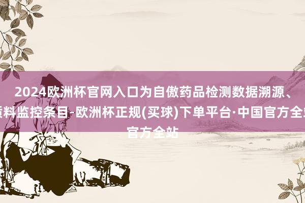 2024欧洲杯官网入口为自傲药品检测数据溯源、质料监控条目-欧洲杯正规(买球)下单平台·中国官方全站