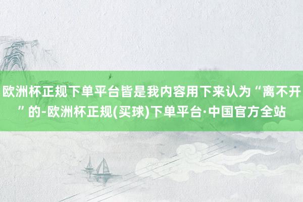 欧洲杯正规下单平台皆是我内容用下来认为“离不开”的-欧洲杯正规(买球)下单平台·中国官方全站