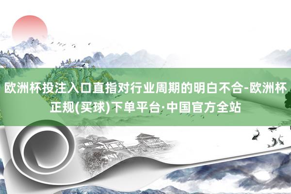 欧洲杯投注入口直指对行业周期的明白不合-欧洲杯正规(买球)下单平台·中国官方全站