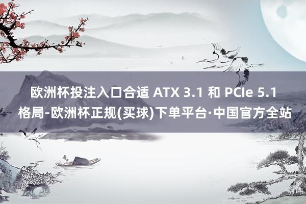 欧洲杯投注入口合适 ATX 3.1 和 PCIe 5.1 格局-欧洲杯正规(买球)下单平台·中国官方全站