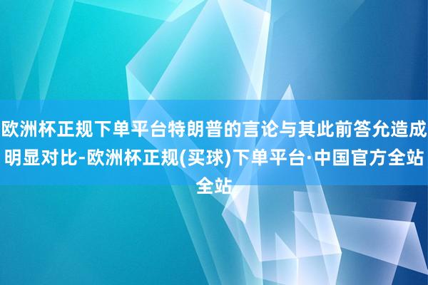 欧洲杯正规下单平台特朗普的言论与其此前答允造成明显对比-欧洲杯正规(买球)下单平台·中国官方全站
