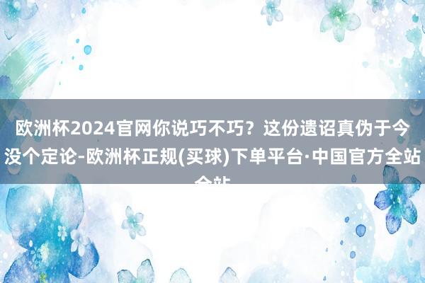 欧洲杯2024官网你说巧不巧?这份遗诏真伪于今没个定论-欧洲杯正规(买球)下单平台·中国官方全站
