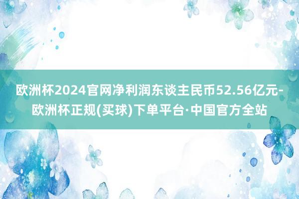 欧洲杯2024官网净利润东谈主民币52.56亿元-欧洲杯正规(买球)下单平台·中国官方全站