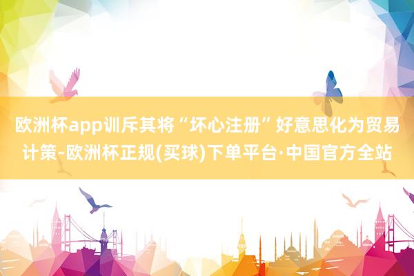 欧洲杯app训斥其将“坏心注册”好意思化为贸易计策-欧洲杯正规(买球)下单平台·中国官方全站