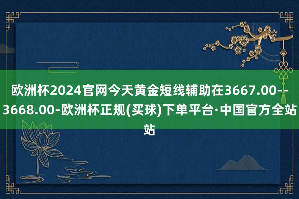 欧洲杯2024官网今天黄金短线辅助在3667.00--3668.00-欧洲杯正规(买球)下单平台·中国官方全站