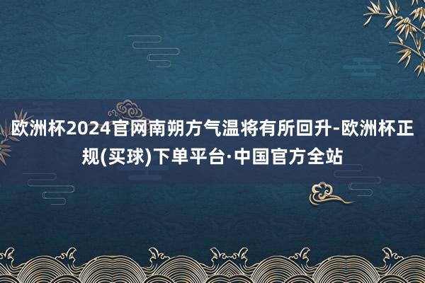 欧洲杯2024官网南朔方气温将有所回升-欧洲杯正规(买球)下单平台·中国官方全站
