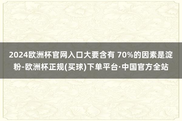 2024欧洲杯官网入口大要含有 70%的因素是淀粉-欧洲杯正规(买球)下单平台·中国官方全站