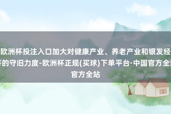 欧洲杯投注入口加大对健康产业、养老产业和银发经济的守旧力度-欧洲杯正规(买球)下单平台·中国官方全站