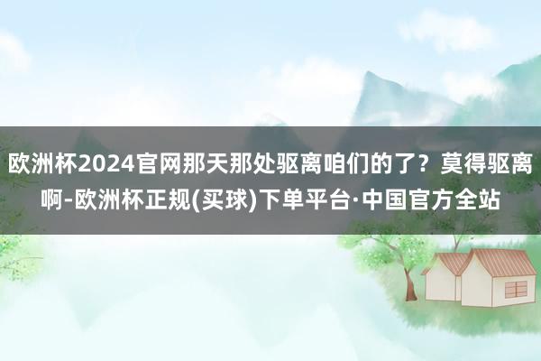 欧洲杯2024官网那天那处驱离咱们的了?莫得驱离啊-欧洲杯正规(买球)下单平台·中国官方全站