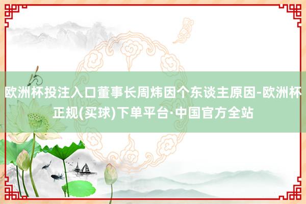 欧洲杯投注入口董事长周炜因个东谈主原因-欧洲杯正规(买球)下单平台·中国官方全站