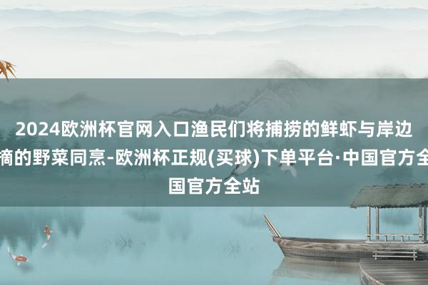 2024欧洲杯官网入口渔民们将捕捞的鲜虾与岸边采摘的野菜同烹-欧洲杯正规(买球)下单平台·中国官方全站