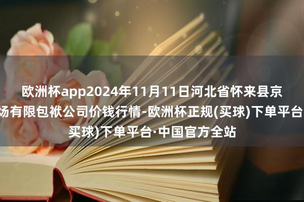 欧洲杯app2024年11月11日河北省怀来县京西果菜批发商场有限包袱公司价钱行情-欧洲杯正规(买球)下单平台·中国官方全站