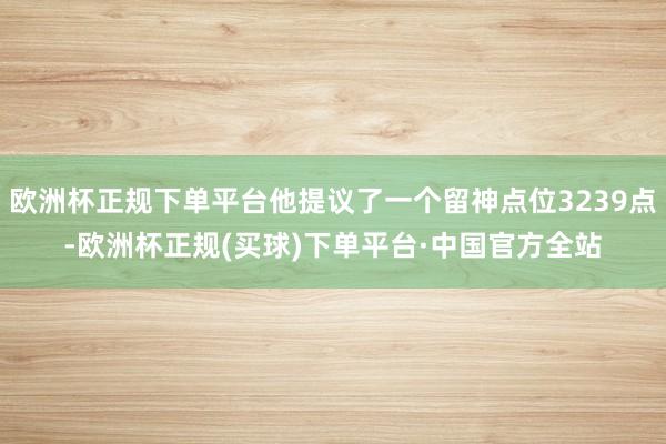 欧洲杯正规下单平台他提议了一个留神点位3239点-欧洲杯正规(买球)下单平台·中国官方全站