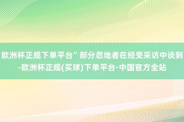 欧洲杯正规下单平台”部分忽地者在经受采访中谈到-欧洲杯正规(买球)下单平台·中国官方全站