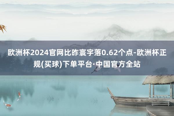 欧洲杯2024官网比昨寰宇落0.62个点-欧洲杯正规(买球)下单平台·中国官方全站