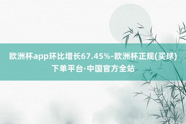 欧洲杯app环比增长67.45%-欧洲杯正规(买球)下单平台·中国官方全站