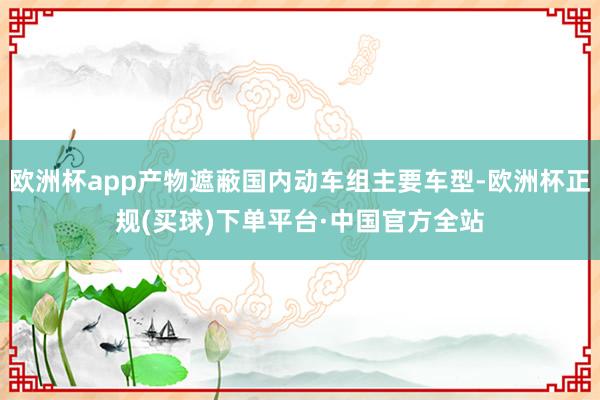 欧洲杯app产物遮蔽国内动车组主要车型-欧洲杯正规(买球)下单平台·中国官方全站
