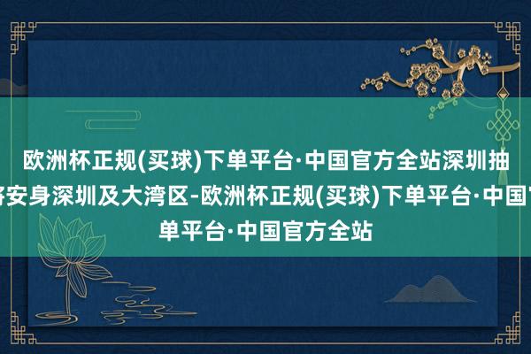 欧洲杯正规(买球)下单平台·中国官方全站深圳抽象平台将安身深圳及大湾区-欧洲杯正规(买球)下单平台·中国官方全站