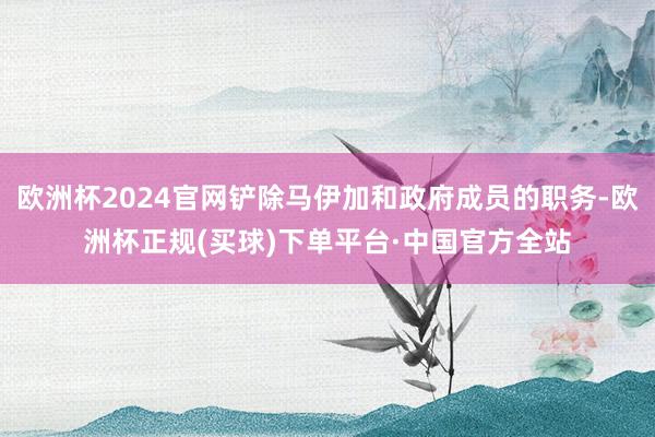 欧洲杯2024官网铲除马伊加和政府成员的职务-欧洲杯正规(买球)下单平台·中国官方全站