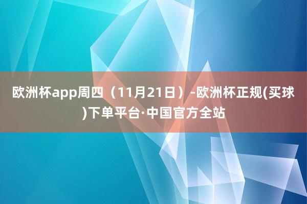 欧洲杯app周四（11月21日）-欧洲杯正规(买球)下单平台·中国官方全站