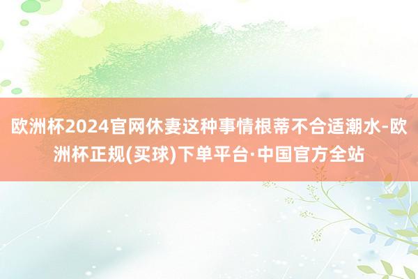 欧洲杯2024官网休妻这种事情根蒂不合适潮水-欧洲杯正规(买球)下单平台·中国官方全站