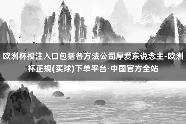 欧洲杯投注入口包括各方法公司厚爱东说念主-欧洲杯正规(买球)下单平台·中国官方全站