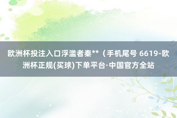欧洲杯投注入口浮滥者秦**（手机尾号 6619-欧洲杯正规(买球)下单平台·中国官方全站